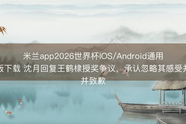 米兰app2026世界杯IOS/Android通用手机版下载 沈月回复王鹤棣授奖争议，承认忽略其感受并致歉