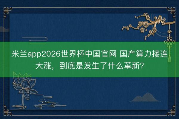 米兰app2026世界杯中国官网 国产算力接连大涨，到底是发生了什么革新？