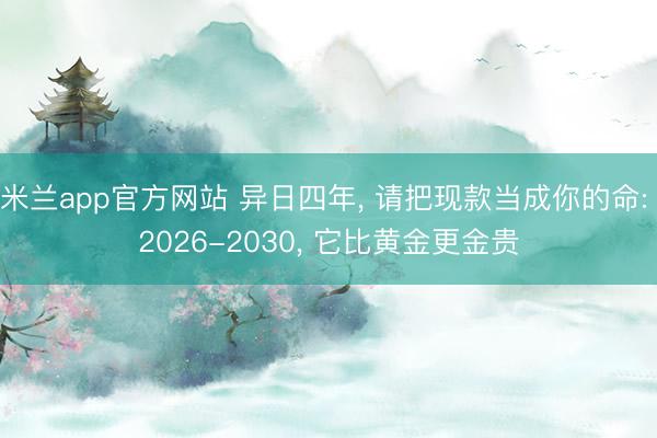 米兰app官方网站 异日四年, 请把现款当成你的命: 2026-2030, 它比黄金更金贵
