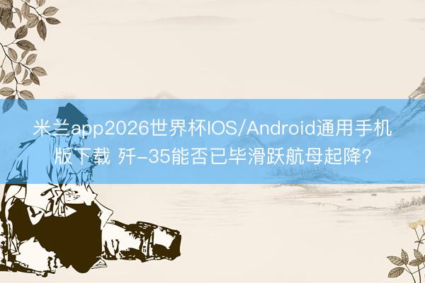 米兰app2026世界杯IOS/Android通用手机版下载 歼-35能否已毕滑跃航母起降？