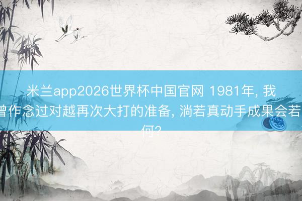 米兰app2026世界杯中国官网 1981年， 我军曾作念过对越再次大打的准备， 淌若真动手成果会若何?