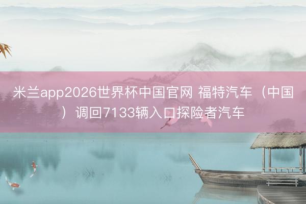 米兰app2026世界杯中国官网 福特汽车（中国）调回7133辆入口探险者汽车