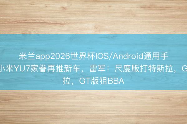 米兰app2026世界杯IOS/Android通用手机版下载 小米YU7家眷再推新车，雷军：尺度版打特斯拉，GT版狙BBA