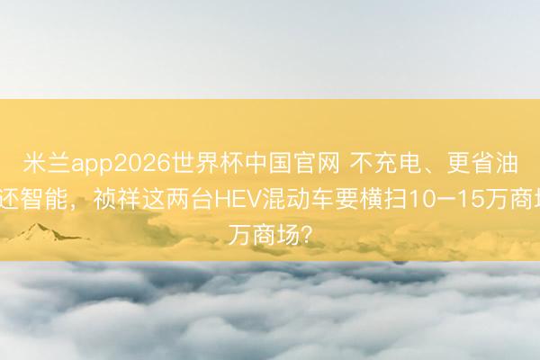 米兰app2026世界杯中国官网 不充电、更省油、还智能，祯祥这两台HEV混动车要横扫10–15万商场？