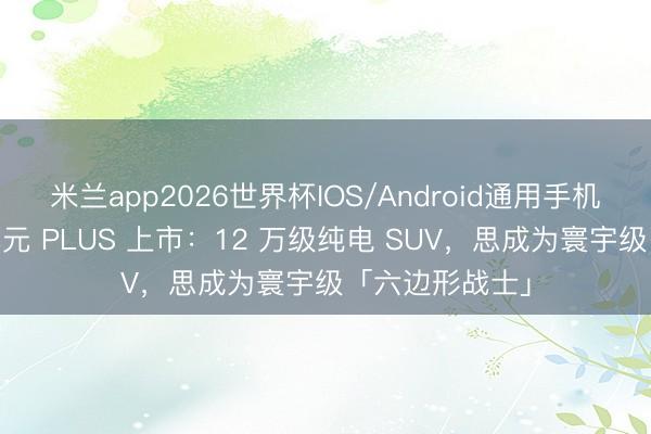 米兰app2026世界杯IOS/Android通用手机版下载 第三代元 PLUS 上市:12 万级纯电 SUV,思成为寰宇级「六边形战士」