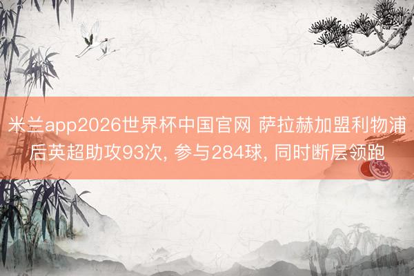 米兰app2026世界杯中国官网 萨拉赫加盟利物浦后英超助攻93次， 参与284球，<a href=