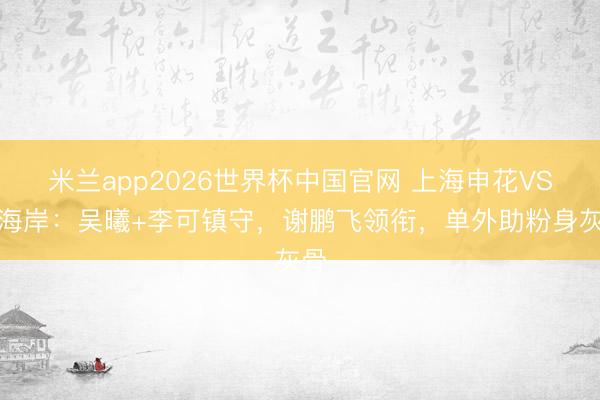 米兰app2026世界杯中国官网 上海申花VS西海岸：吴曦+李可镇守，谢鹏飞领衔，单外助粉身灰骨