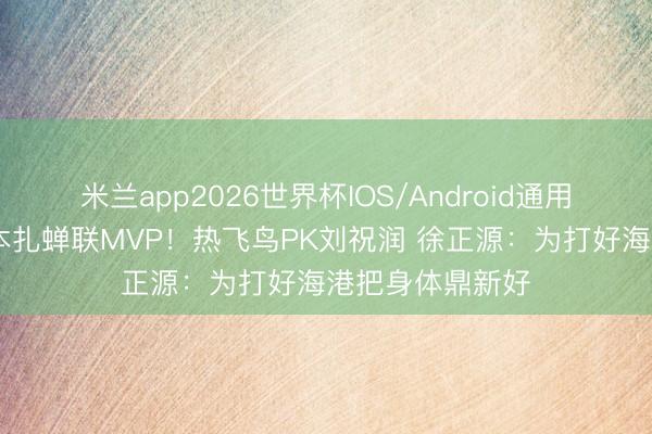 米兰app2026世界杯IOS/Android通用手机版下载 姆本扎蝉联MVP!热飞鸟PK刘祝润 徐正源:为打好海港把身体鼎新好
