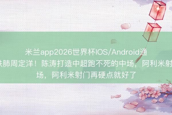 米兰app2026世界杯IOS/Android通用手机版下载 铁肺周定洋！陈涛打造中超跑不死的中场，阿利米射门再硬点就好了