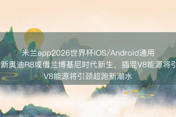 米兰app2026世界杯IOS/Android通用手机版下载 全新奥迪R8或借兰博基尼时代新生，插混V8能源将引颈超跑新潮水