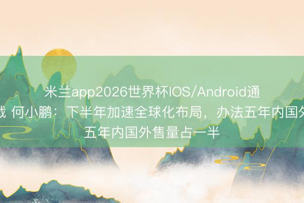 米兰app2026世界杯IOS/Android通用手机版下载 何小鹏：下半年加速全球化布局，办法五年内国外售量占一半