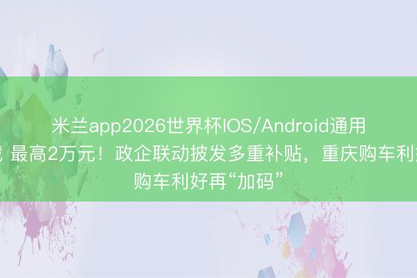 米兰app2026世界杯IOS/Android通用手机版下载 最高2万元！政企联动披发多重补贴，重庆购车利好再“加码”