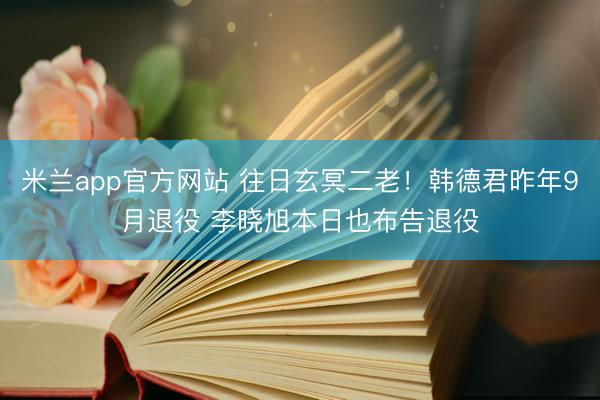 米兰app官方网站 往日玄冥二老！韩德君昨年9月退役 李晓旭本日也布告退役
