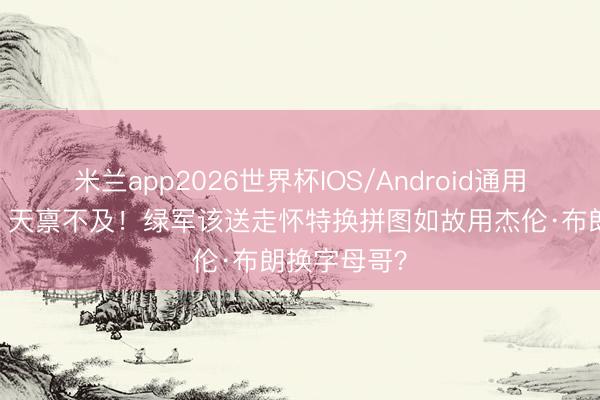 米兰app2026世界杯IOS/Android通用手机版下载 天禀不及！绿军该送走怀特换拼图如故用杰伦·布朗换字母哥？