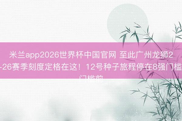 米兰app2026世界杯中国官网 至此广州龙狮25-26赛季刻度定格在这！12号种子旅程停在8强门槛前
