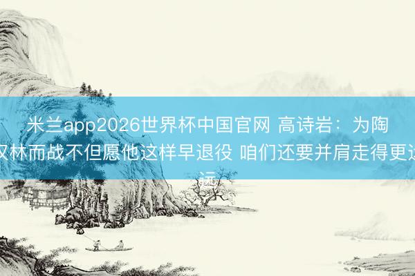 米兰app2026世界杯中国官网 高诗岩：为陶汉林而战不但愿他这样早退役 咱们还要并肩走得更远