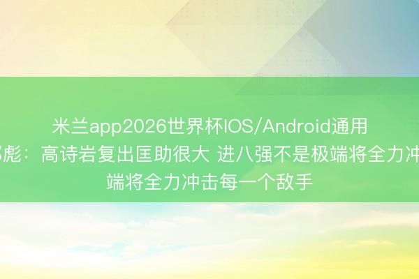 米兰app2026世界杯IOS/Android通用手机版下载 邱彪:高诗岩复出匡助很大 进八强不是极端将全力冲击每一个敌手