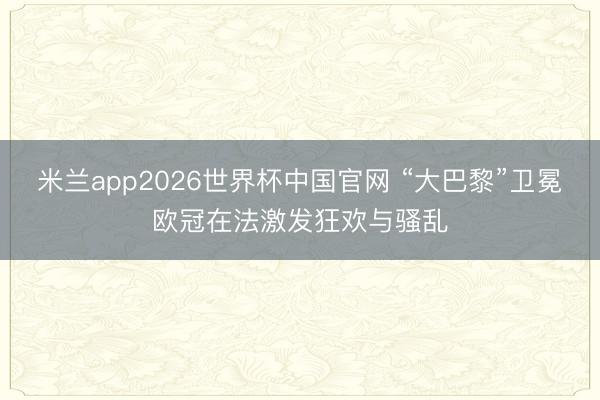 米兰app2026世界杯中国官网 “大巴黎”卫冕欧冠在法激发狂欢与骚乱