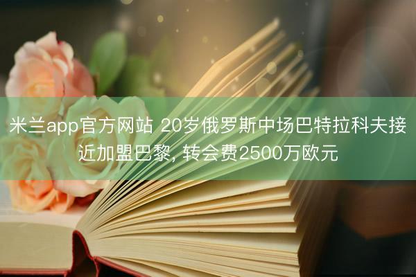 米兰app官方网站 20岁俄罗斯中场巴特拉科夫接近加盟巴黎， 转会费2500万欧元