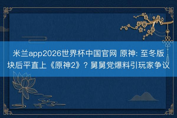 米兰app2026世界杯中国官网 原神: 至冬版块后平直上《原神2》? 舅舅党爆料引玩家争议