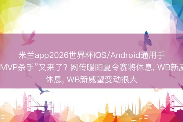 米兰app2026世界杯IOS/Android通用手机版下载 “FMVP杀手”又来了? 网传暖阳夏令赛将休息， WB新威望变动很大