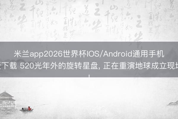米兰app2026世界杯IOS/Android通用手机版下载 520光年外的旋转星盘， 正在重演地球成立现场!