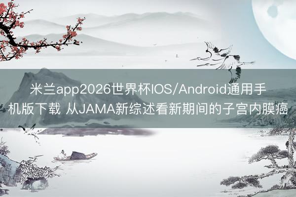 米兰app2026世界杯IOS/Android通用手机版下载 从JAMA新综述看新期间的子宫内膜癌
