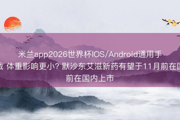 米兰app2026世界杯IOS/Android通用手机版下载 体重影响更小? 默沙东艾滋新药有望于11月前在国内上市