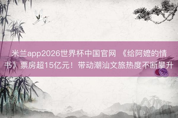 米兰app2026世界杯中国官网 《给阿嬷的情书》票房超15亿元！带动潮汕文旅热度不断攀升