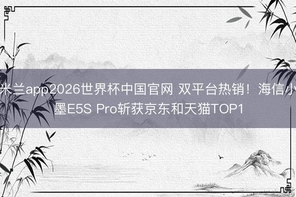 米兰app2026世界杯中国官网 双平台热销!海信小墨E5S Pro斩获京东和天猫TOP1