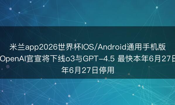 米兰app2026世界杯IOS/Android通用手机版下载 OpenAI官宣将下线o3与GPT-4.5 最快本年6月27日停用