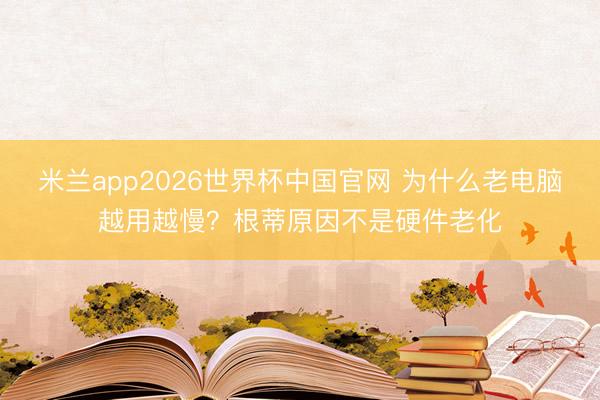 米兰app2026世界杯中国官网 为什么老电脑越用越慢?根蒂原因不是硬件老化