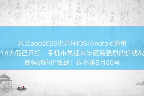 米兰app2026世界杯IOS/Android通用手机版下载 本年618大促已开打，手机市集迎来年度最强烈的价钱战！纵不雅5月30号