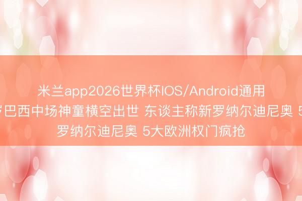 米兰app2026世界杯IOS/Android通用手机版下载 15岁巴西中场神童横空出世 东谈主称新罗纳尔迪尼奥 5大欧洲权门疯抢