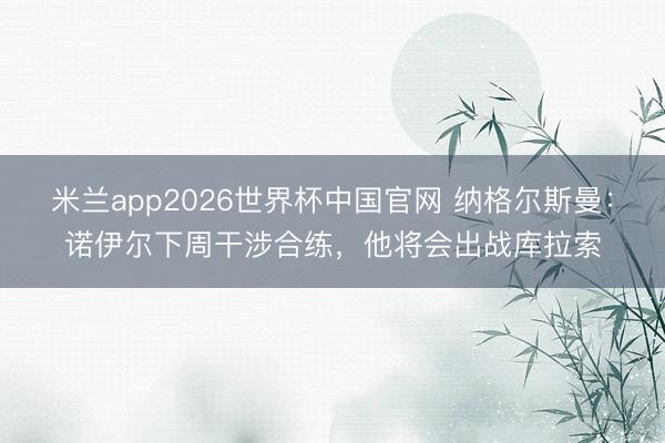 米兰app2026世界杯中国官网 纳格尔斯曼：诺伊尔下周干涉合练，他将会出战库拉索
