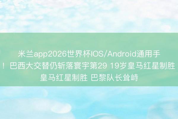 米兰app2026世界杯IOS/Android通用手机版下载 2-1!巴西大交替仍斩落寰宇第29 19岁皇马红星制胜 巴黎队长耸峙