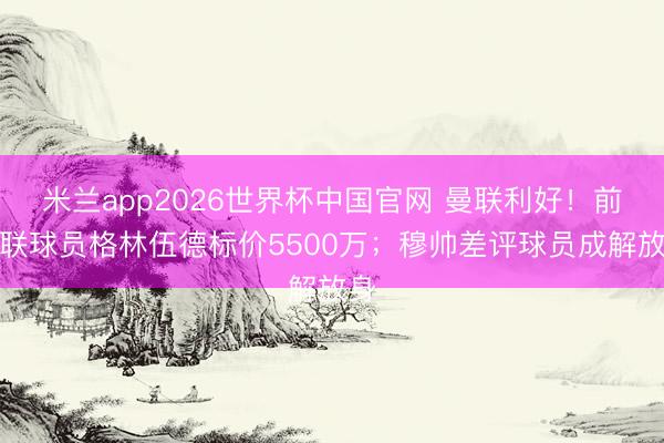 米兰app2026世界杯中国官网 曼联利好!前曼联球员格林伍德标价5500万;穆帅差评球员成解放身