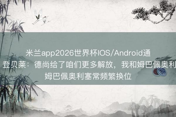 米兰app2026世界杯IOS/Android通用手机版下载 登贝莱：德尚给了咱们更多解放，我和姆巴佩奥利塞常频繁换位