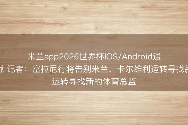 米兰app2026世界杯IOS/Android通用手机版下载 记者：富拉尼行将告别米兰，卡尔维利运转寻找新的体育总监