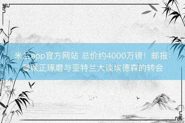 米兰app官方网站 总价约4000万镑！邮报：曼联正琢磨与亚特兰大谈埃德森的转会