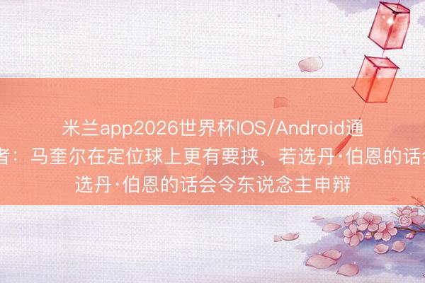 米兰app2026世界杯IOS/Android通用手机版下载 记者:马奎尔在定位球上更有要挟,若选丹·伯恩的话会令东说念主申辩
