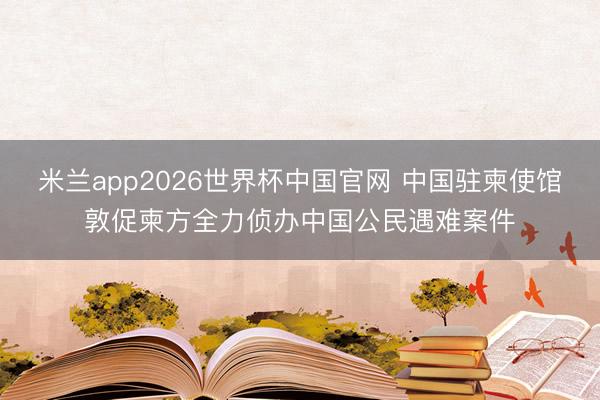 米兰app2026世界杯中国官网 中国驻柬使馆敦促柬方全力侦办中国公民遇难案件
