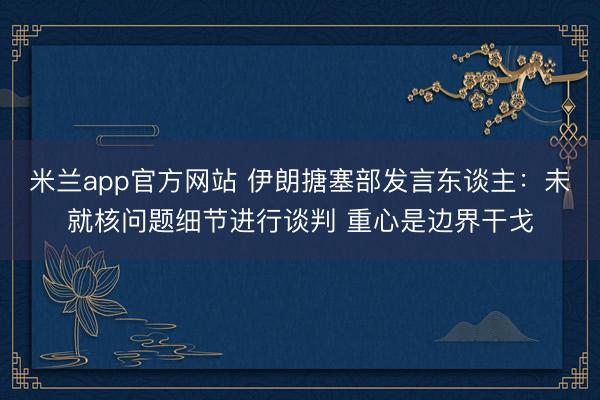 米兰app官方网站 伊朗搪塞部发言东谈主:未就核问题细节进行谈判 重心是边界干戈