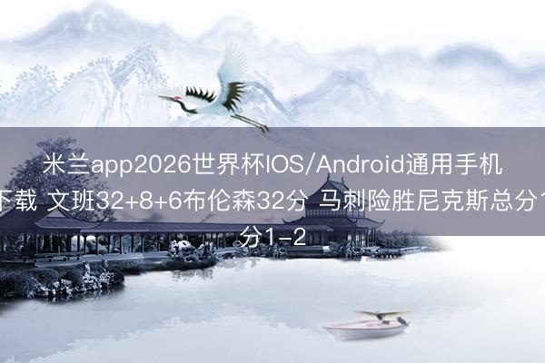 米兰app2026世界杯IOS/Android通用手机版下载 文班32+8+6布伦森32分 马刺险胜尼克斯总分1-2