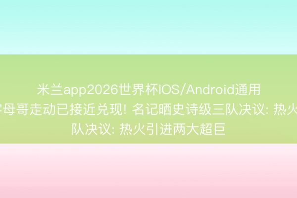 米兰app2026世界杯IOS/Android通用手机版下载 字母哥走动已接近兑现! 名记晒史诗级三队决议: 热火引进两大超巨