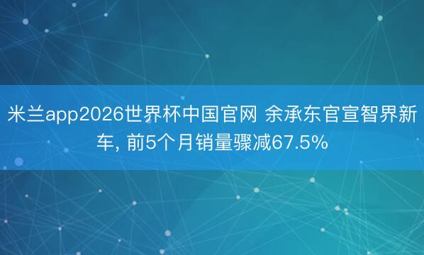 米兰app2026世界杯中国官网 余承东官宣智界新车, 前5个月销量骤减67.5%