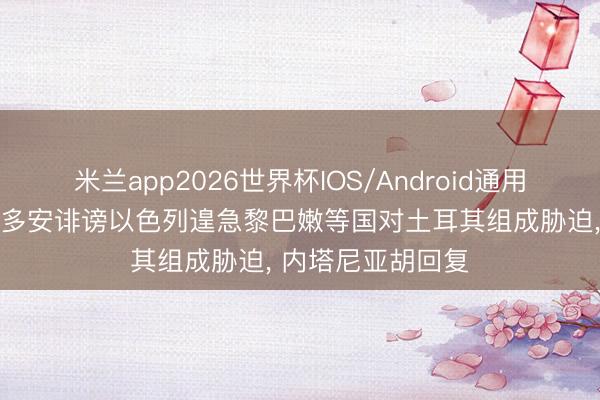 米兰app2026世界杯IOS/Android通用手机版下载 埃尔多安诽谤以色列遑急黎巴嫩等国对土耳其组成胁迫， 内塔尼亚胡回复