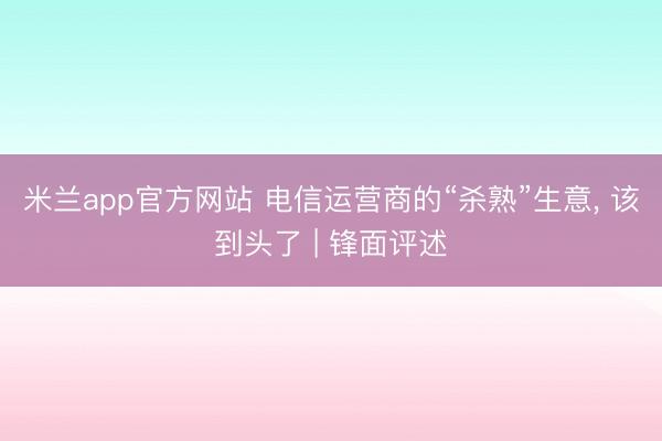 米兰app官方网站 电信运营商的“杀熟”生意, 该到头了 | 锋面评述