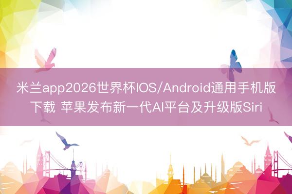 米兰app2026世界杯IOS/Android通用手机版下载 苹果发布新一代AI平台及升级版Siri