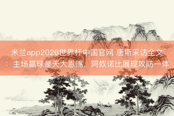 米兰app2026世界杯中国官网 唐斯采访全文:主场赢球是天大恩赐,阿奴诺比展现攻防一体